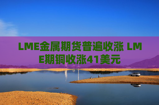 LME金属期货普遍收涨 LME期铜收涨41美元