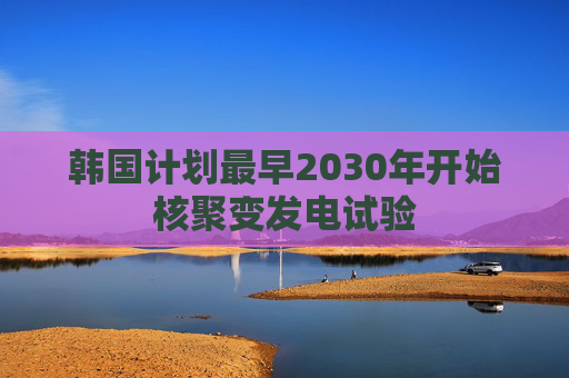 韩国计划最早2030年开始核聚变发电试验