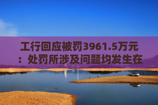 工行回应被罚3961.5万元：处罚所涉及问题均发生在2023年以前，目前均已整改完毕