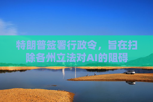 特朗普签署行政令，旨在扫除各州立法对AI的阻碍