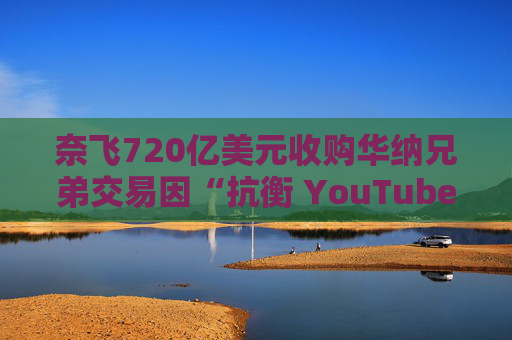 奈飞720亿美元收购华纳兄弟交易因“抗衡 YouTube”说辞遭质疑