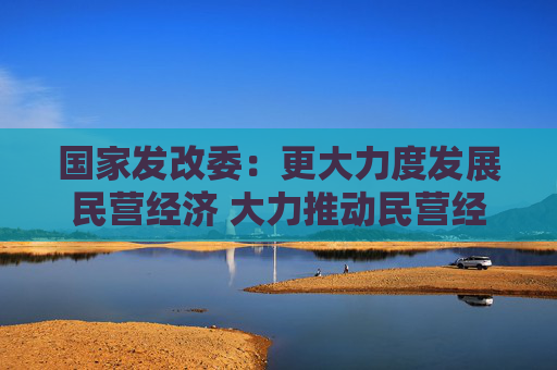 国家发改委：更大力度发展民营经济 大力推动民营经济促进法配套制度建设