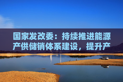 国家发改委：持续推进能源产供储销体系建设，提升产业链供应链韧性，积极稳妥化解重点领域风险