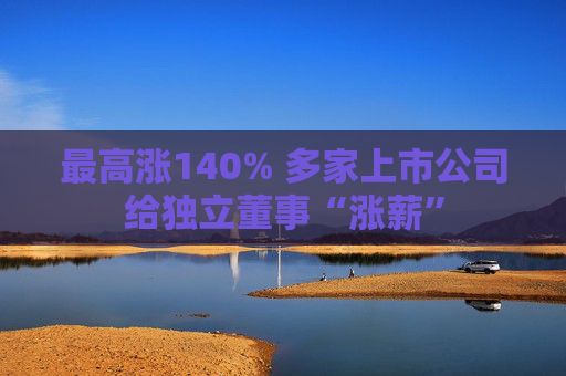 最高涨140% 多家上市公司给独立董事“涨薪”
