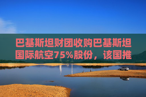 巴基斯坦财团收购巴基斯坦国际航空75%股份，该国推进重大私有化举措