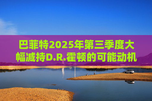 巴菲特2025年第三季度大幅减持D.R.霍顿的可能动机