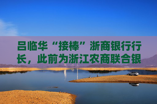 吕临华“接棒”浙商银行行长，此前为浙江农商联合银行副行长