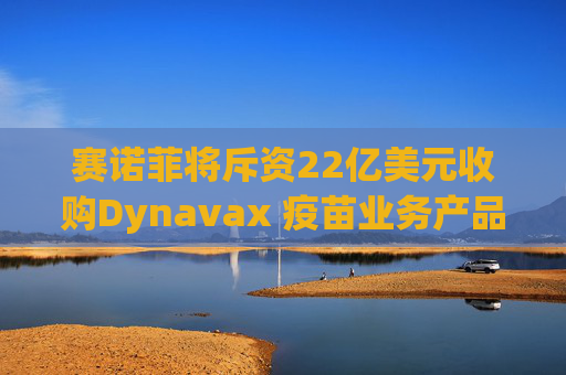 赛诺菲将斥资22亿美元收购Dynavax 疫苗业务产品线将新增带状疱疹疫苗
