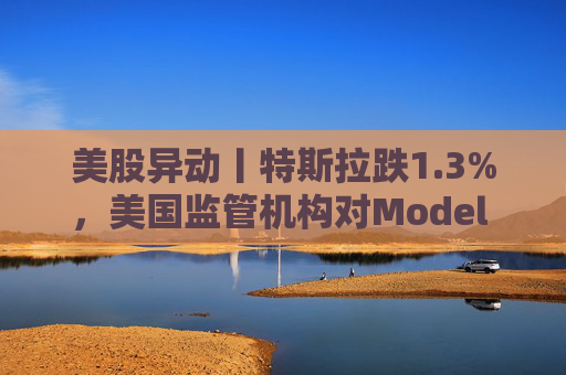 美股异动丨特斯拉跌1.3%，美国监管机构对Model 3展开缺陷调查