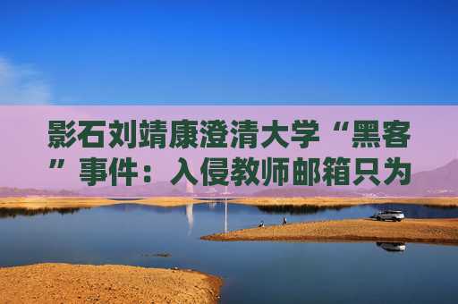 影石刘靖康澄清大学“黑客”事件：入侵教师邮箱只为证明自己，未下载考卷或修改成绩