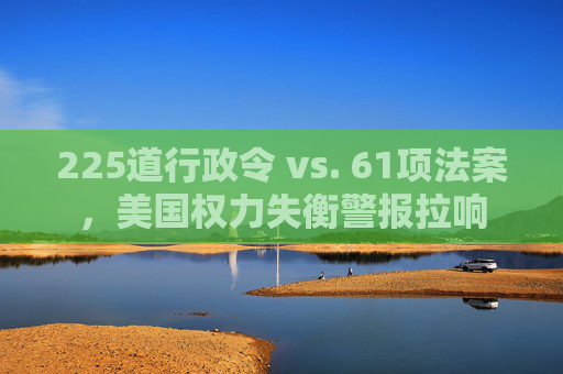 225道行政令 vs. 61项法案，美国权力失衡警报拉响
