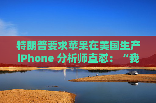 特朗普要求苹果在美国生产iPhone 分析师直怼：“我觉得这行不通”