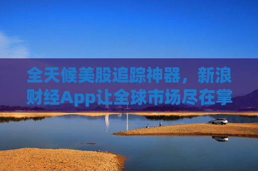 全天候美股追踪神器，新浪财经App让全球市场尽在掌握