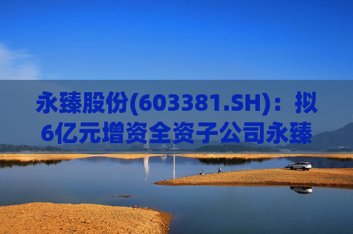 永臻股份(603381.SH):拟6亿元增资全资子公司永臻芜湖