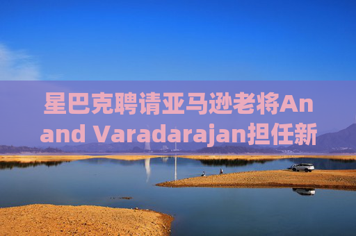 星巴克聘请亚马逊老将Anand Varadarajan担任新任首席技术官