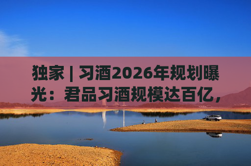 独家 | 习酒2026年规划曝光：君品习酒规模达百亿，全国布局金钻系列