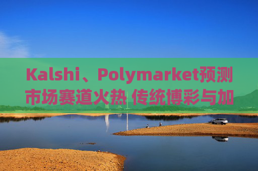 Kalshi、Polymarket预测市场赛道火热 传统博彩与加密平台扎堆入局