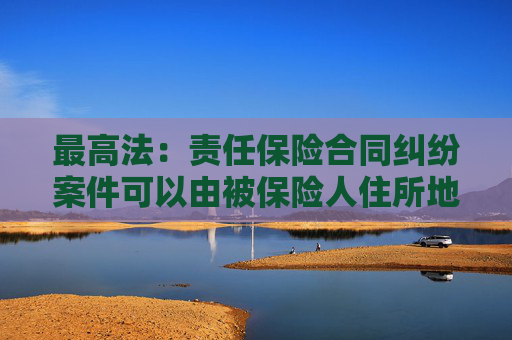 最高法：责任保险合同纠纷案件可以由被保险人住所地人民法院管辖