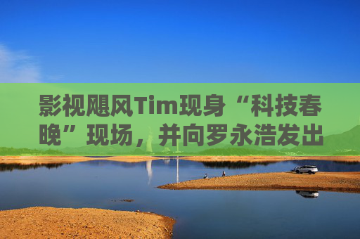 影视飓风Tim现身“科技春晚”现场，并向罗永浩发出“雪原求生”邀请