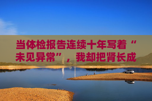 当体检报告连续十年写着“未见异常”，我却把肾长成了晚期