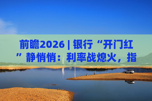 前瞻2026 | 银行“开门红”静悄悄:利率战熄火,指标考核硝烟四起 第1张 前瞻2026 | 银行“开门红”静悄悄:利率战熄火,指标考核硝烟四起 第1张