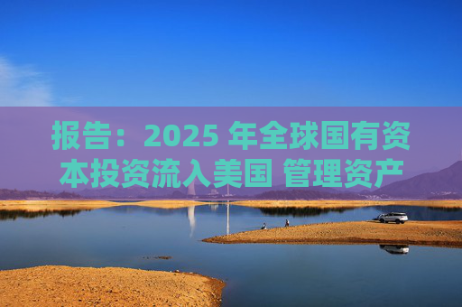 报告：2025 年全球国有资本投资流入美国 管理资产规模突破60万亿美元创历史新高