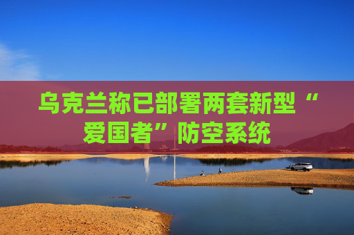 乌克兰称已部署两套新型“爱国者”防空系统