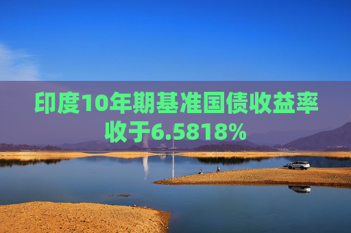 印度10年期基准国债收益率收于6.5818%