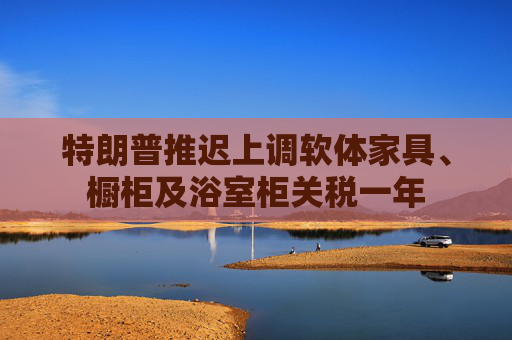特朗普推迟上调软体家具、橱柜及浴室柜关税一年
