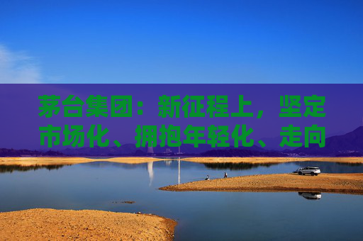 茅台集团:新征程上,坚定市场化、拥抱年轻化、走向国际化 第1张 茅台集团:新征程上,坚定市场化、拥抱年轻化、走向国际化 第1张