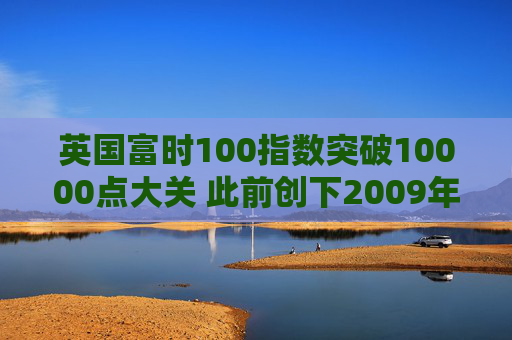 英国富时100指数突破10000点大关 此前创下2009年以来最佳年度表现