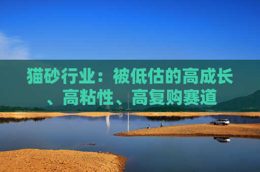 猫砂行业:被低估的高成长、高粘性、高复购赛道 第1张 猫砂行业:被低估的高成长、高粘性、高复购赛道 第1张