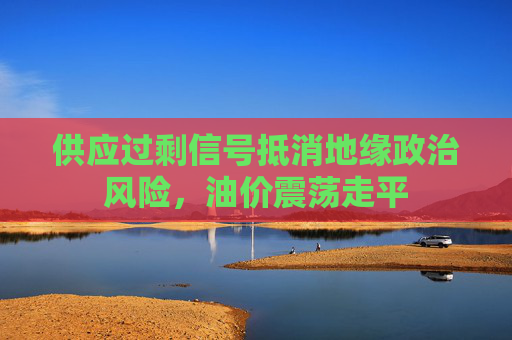 供应过剩信号抵消地缘政治风险,油价震荡走平
