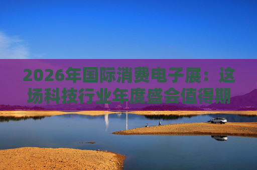 2026年国际消费电子展：这场科技行业年度盛会值得期待哪些亮点