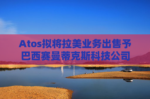 Atos拟将拉美业务出售予巴西赛曼蒂克斯科技公司