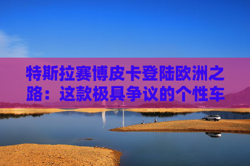 特斯拉赛博皮卡登陆欧洲之路：这款极具争议的个性车型，如何艰难叩开欧洲市场大门