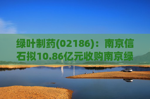 绿叶制药(02186)：南京信石拟10.86亿元收购南京绿叶25%股权  第1张