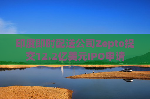 印度即时配送公司Zepto提交12.2亿美元IPO申请