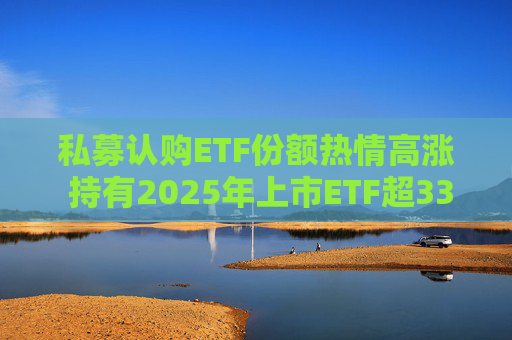 私募认购ETF份额热情高涨 持有2025年上市ETF超33亿份