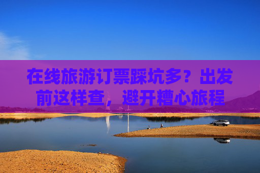 在线旅游订票踩坑多？出发前这样查，避开糟心旅程