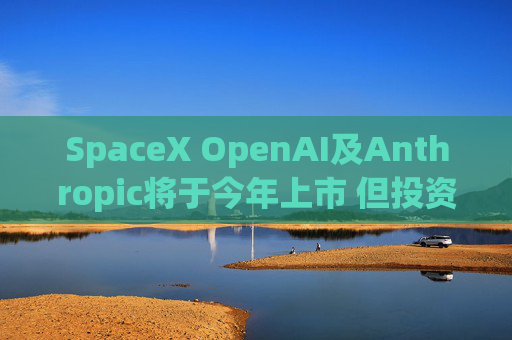SpaceX OpenAI及Anthropic将于今年上市 但投资者愿意买单吗