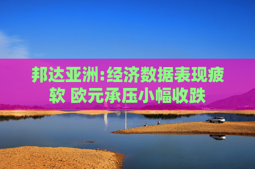 邦达亚洲:经济数据表现疲软 欧元承压小幅收跌