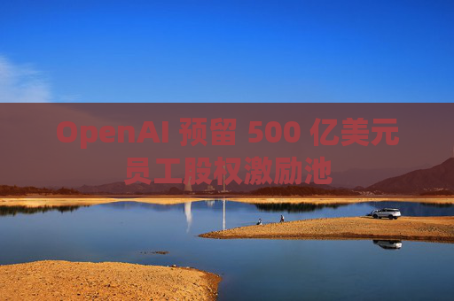 OpenAI 预留 500 亿美元员工股权激励池