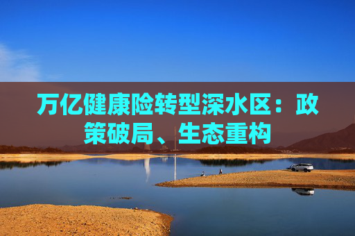 万亿健康险转型深水区：政策破局、生态重构