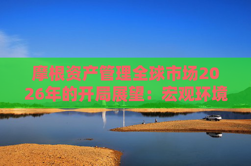 摩根资产管理全球市场2026年的开局展望：宏观环境积极，关注科技成长与景气修复