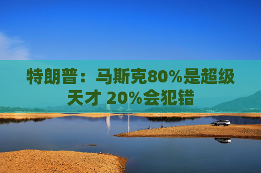 特朗普：马斯克80%是超级天才 20%会犯错
