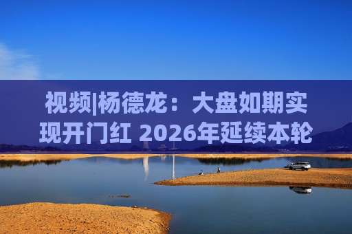 视频|杨德龙：大盘如期实现开门红 2026年延续本轮慢牛长牛行情
