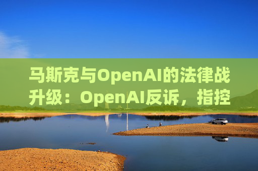 马斯克与OpenAI的法律战升级：OpenAI反诉，指控其存在骚扰行为