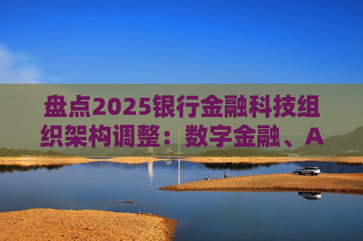 盘点2025银行金融科技组织架构调整：数字金融、AI、金融科创中心等颇受关注