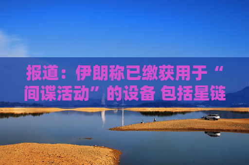 报道：伊朗称已缴获用于“间谍活动”的设备 包括星链在内